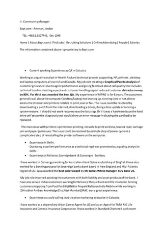 Jr. CommunityManager
Bayt.com- Amman,Jordan
TEL: +962.6.5507445, Ext:1046
Home | AboutBayt.com| FindJobs| RecruitingSolutions|OnlineAdvertising|People|Salaries
The informationcontainedaboveisproprietarytoBayt.com
 CurrentWorkingExperience asQA inCalcutta
Workingas a qualityanalystinHewittPackardtechnical processsupporting,HP,printers,desktop
and laptopcomputersall overUS andCanada. My job role creatinga Graphical Pareto Analysisof
customergrievancesdue toagentperformance andgivingfeedbackaboutcall qualitythatincludes
technical trouble shootingaspectandcustomerhandlingaspectreducedcustomer detractorsurvey
by 80%. For this I was awarded the best QA. My experience inWIPRO isfor8 years.The customers
generallycall aboutthe computer(desktop/laptop) notbootingup,runningslow ornotable to
access the internetandprintersnotable toprint,scanorfax .The issue couldbe resolvedby
downloadingapatchfromthe internet,downloadingadriver,doingabiosupdate orrunninga
systemrestore.If thatdidnot workrecoverywasthe last step.Or if itwas a hardware issue the hard
drive self testorthe diagnostictestwouldshow anerror message indicatingthe parthadto be
replaced.
The mainissue withprintersisprinternotprinting,notable toprintwireless,low inklevel,carriage
jam andpaper jamissues.The issue couldbe resolvedbyasimple stepof powercycle ora
complicatedstepof reinstallingthe printersoftware onthe computer.
 Experience inDelhi.
Due to my excellentperformance asatechnical repI waspromotedas a qualityanalystin
Delhi.
 Experience atReliance,Sovreignbank &Convergys Bombay.
I have workedinConvergysworkingforAustralianclientOptusasubsidiaryof SingTel.Ihave also
workedfora bankingprocessforSovereignbankabank basedinNew EnglandandMid-Atlantic
regionof US.I wasawardedthe best calleraward by Mr James White manager SOV Bank US.
My jobrole involvedassistingthe customerswithbothliabilityandassetproductsof the bank. I
have alsoservedIndiancustomersworkingforReliance Mutual Fundandlife Insurance.Serving
customersmigratingfromPostPaidBILLINGto PrepaidReliance IndiaMobile while workingin
(Dhirubhai Ambani knowledgeCity,Navi Mumbai)DAKC wasa greatexperience.
 Experience asacold callingleadcreationmarketingexecutive inCalcutta.
I have workedasa stipendiaryUrbanCareerAgentforLICand as an AgentforTATA AIG Life
Insurance andGeneral Insurance Corporation.Ihave workedinStandardCharteredbankroom
 
