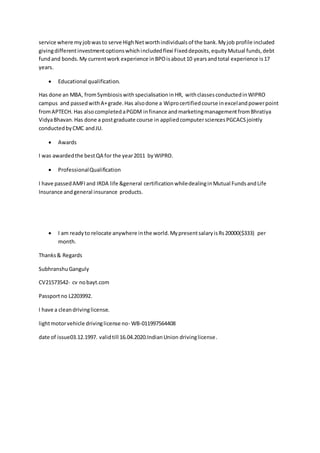 service where myjobwasto serve HighNetworthindividualsof the bank.Myjob profile included
givingdifferentinvestmentoptionswhichincludedflexi Fixeddeposits,equityMutual funds,debt
fundand bonds.My currentwork experience inBPOisabout10 yearsandtotal experience is17
years.
 Educational qualification.
Has done an MBA, fromSymbiosiswith specialisation inHR, withclassesconductedinWIPRO
campus and passedwithA+grade.Has alsodone a Wiprocertifiedcourse inexcelandpowerpoint
fromAPTECH. Has also completed aPGDM infinance andmarketingmanagementfromBhratiya
VidyaBhavan.Has done a postgraduate course in appliedcomputersciencesPGCACSjointly
conductedbyCMC andJU.
 Awards
I was awardedthe bestQA for the year2011 byWIPRO.
 ProfessionalQualification
I have passedAMFIand IRDA life &general certificationwhiledealinginMutual FundsandLife
Insurance andgeneral insurance products.
 I am readyto relocate anywhere inthe world.MypresentsalaryisRs20000($333) per
month.
Thanks& Regards
SubhranshuGanguly
CV21573542- cv nobayt.com
Passportno L2203992.
I have a cleandrivinglicense.
lightmotorvehicle drivinglicense no- WB-011997564408
date of issue03.12.1997. validtill 16.04.2020.IndianUnion drivinglicense.
 