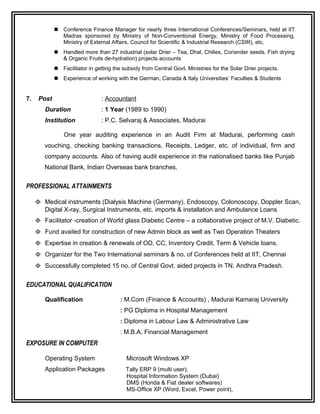  Conference Finance Manager for nearly three International Conferences/Seminars, held at IIT
Madras sponsored by Ministry of Non-Conventional Energy, Ministry of Food Processing,
Ministry of External Affairs, Council for Scientific & Industrial Research (CSIR), etc.
 Handled more than 27 industrial (solar Drier – Tea, Dhal, Chilies, Coriander seeds. Fish drying
& Organic Fruits de-hydration) projects accounts
 Facilitator in getting the subsidy from Central Govt. Ministries for the Solar Drier projects.
 Experience of working with the German, Canada & Italy Universities’ Faculties & Students
7. Post : Accountant
Duration : 1 Year (1989 to 1990)
Institution : P.C. Selvaraj & Associates, Madurai
One year auditing experience in an Audit Firm at Madurai, performing cash
vouching, checking banking transactions, Receipts, Ledger, etc. of individual, firm and
company accounts. Also of having audit experience in the nationalised banks like Punjab
National Bank, Indian Overseas bank branches.
PROFESSIONAL ATTAINMENTS
Φ Medical instruments (Dialysis Machine (Germany), Endoscopy, Colonoscopy, Doppler Scan,
Digital X-ray, Surgical Instruments, etc. imports & installation and Ambulance Loans
Φ Facilitator -creation of World glass Diabetic Centre – a collaborative project of M.V. Diabetic.
Φ Fund availed for construction of new Admin block as well as Two Operation Theaters
Φ Expertise in creation & renewals of OD, CC, Inventory Credit, Term & Vehicle loans.
Φ Organizer for the Two International seminars & no. of Conferences held at IIT, Chennai
Φ Successfully completed 15 no. of Central Govt. aided projects in TN, Andhra Pradesh.
EDUCATIONAL QUALIFICATION
Qualification : M.Com (Finance & Accounts) , Madurai Kamaraj University
: PG Diploma in Hospital Management
: Diploma in Labour Law & Administrative Law
: M.B.A. Financial Management
EXPOSURE IN COMPUTER
Operating System Microsoft Windows XP
Application Packages Tally ERP 9 (multi user),
Hospital Information System (Dubai)
DMS (Honda & Fiat dealer softwares)
MS-Office XP (Word, Excel, Power point),
 