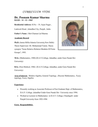 1
CURRICULUM VITAE
Dr. Poonam Kumar Sharma
D.O.B : 11 - 12 - 1965
Residential Address: H.No – 19, Arjun Nagar ,
Ladowali Road , Jalandhar City, Punjab , India
Father’s Name : Shri Chaman Lal Sharma
Academic Record
Ph.D. (Jamia Millia Islamia University,New Delhi)
Thesis Supervisor: Dr. Mohammad Yamin. Thesis
synopsis "Some Relative Relation Modules Of Finite
Groups", 1993.
M.Sc. (Mathematics, 1988) (D.A.V.College, Jalandhar, under Guru Nanak Dev
University)
B.Sc. (Non-Medical, 1986) (D.A.V.College, Jalandhar, under Guru Nanak Dev
University)
Area of interest Modern Algebra, General Topology , Discrete Mathematics, Fuzzy
topology, Fuzzy Algebra
Experience
• Presently working as Associate Professor at Post Graduate Dept. of Mathematics,
D.A.V. College ,Jalandhar Under Guru Nanak Dev University since 1994.
• Worked as Lecturer in Mathematics in D.A.V. College, Chandigarh under
Punjab University from 1993-1994
Extra Responsibilities
 