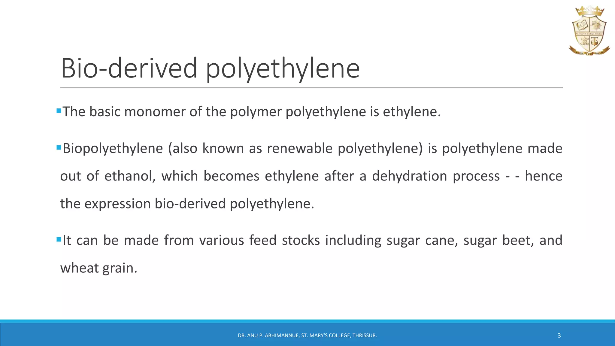 Bio-derived polyethylene
The basic monomer of the polymer polyethylene is ethylene.
Biopolyethylene (also known as renewable polyethylene) is polyethylene made
out of ethanol, which becomes ethylene after a dehydration process - - hence
the expression bio-derived polyethylene.
It can be made from various feed stocks including sugar cane, sugar beet, and
wheat grain.
DR. ANU P. ABHIMANNUE, ST. MARY'S COLLEGE, THRISSUR. 3
 