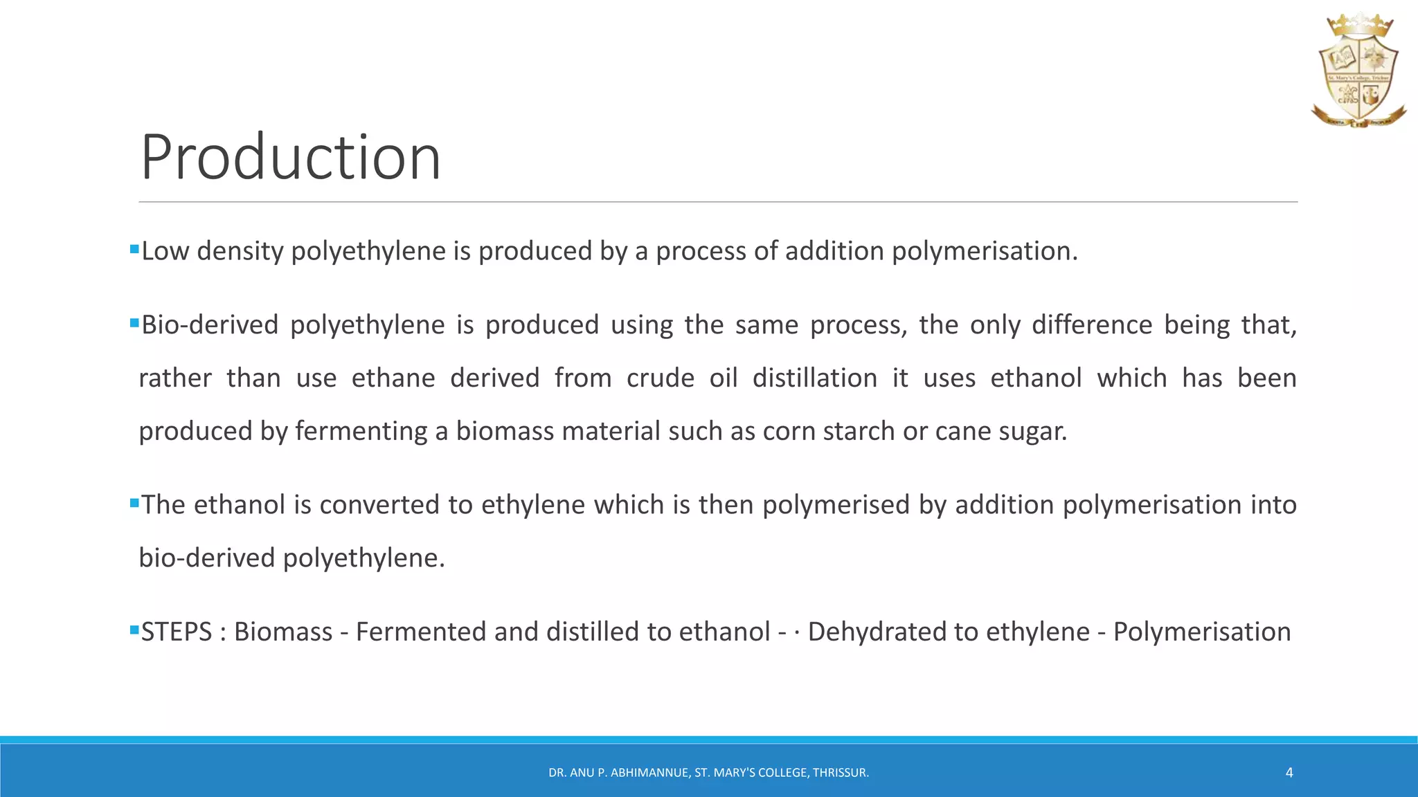 Production
Low density polyethylene is produced by a process of addition polymerisation.
Bio-derived polyethylene is produced using the same process, the only difference being that,
rather than use ethane derived from crude oil distillation it uses ethanol which has been
produced by fermenting a biomass material such as corn starch or cane sugar.
The ethanol is converted to ethylene which is then polymerised by addition polymerisation into
bio-derived polyethylene.
STEPS : Biomass - Fermented and distilled to ethanol - · Dehydrated to ethylene - Polymerisation
DR. ANU P. ABHIMANNUE, ST. MARY'S COLLEGE, THRISSUR. 4
 