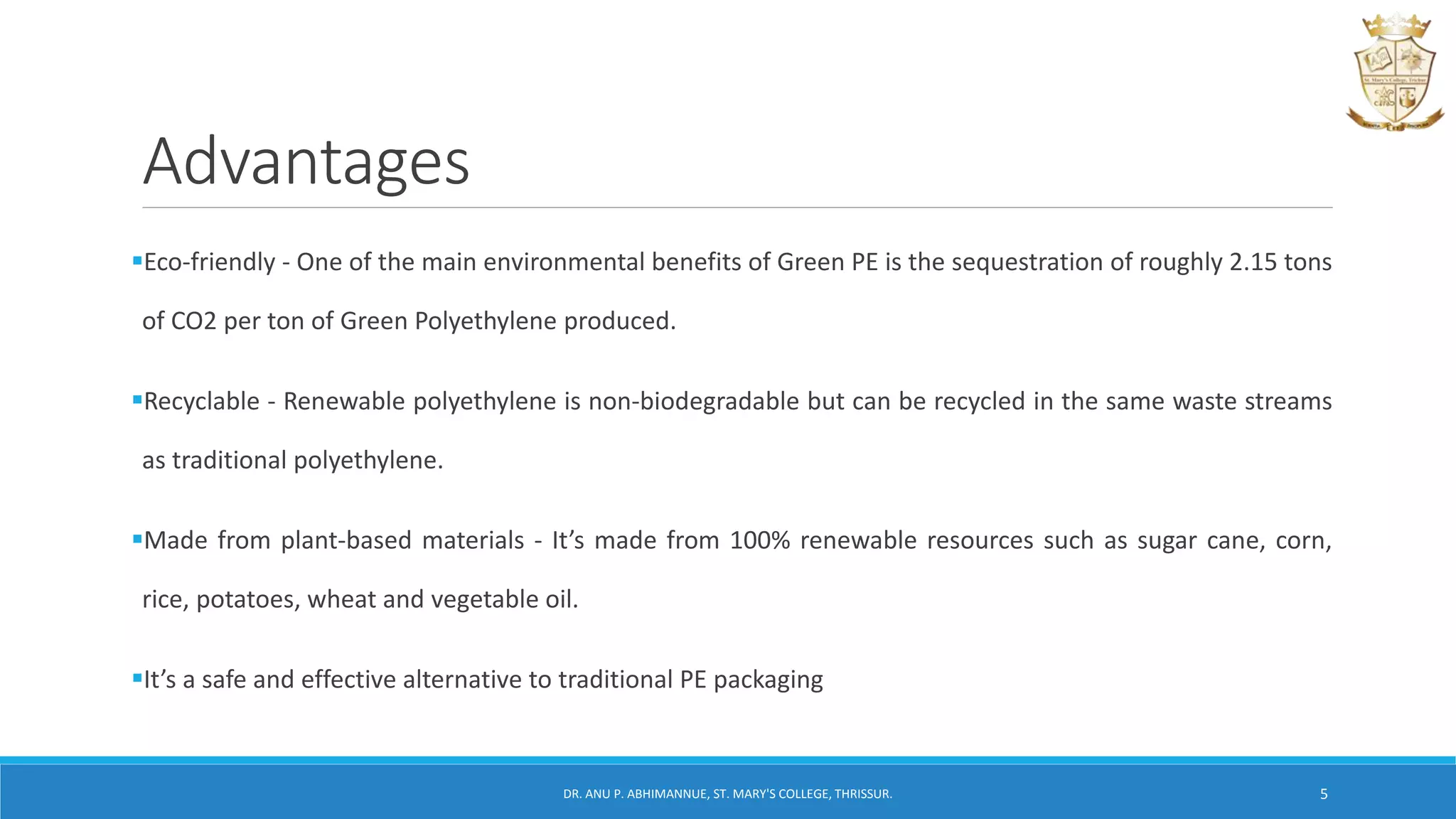 Advantages
Eco-friendly - One of the main environmental benefits of Green PE is the sequestration of roughly 2.15 tons
of CO2 per ton of Green Polyethylene produced.
Recyclable - Renewable polyethylene is non-biodegradable but can be recycled in the same waste streams
as traditional polyethylene.
Made from plant-based materials - It’s made from 100% renewable resources such as sugar cane, corn,
rice, potatoes, wheat and vegetable oil.
It’s a safe and effective alternative to traditional PE packaging
DR. ANU P. ABHIMANNUE, ST. MARY'S COLLEGE, THRISSUR. 5
 