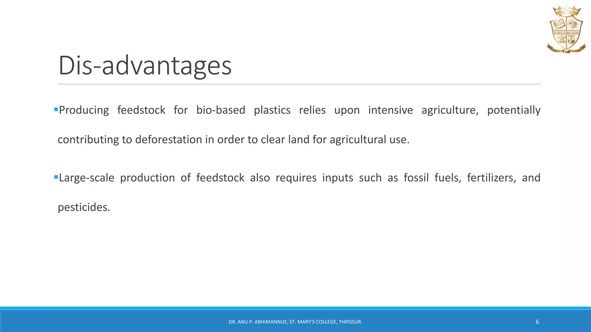 Dis-advantages
Producing feedstock for bio-based plastics relies upon intensive agriculture, potentially
contributing to deforestation in order to clear land for agricultural use.
Large-scale production of feedstock also requires inputs such as fossil fuels, fertilizers, and
pesticides.
DR. ANU P. ABHIMANNUE, ST. MARY'S COLLEGE, THRISSUR. 6
 