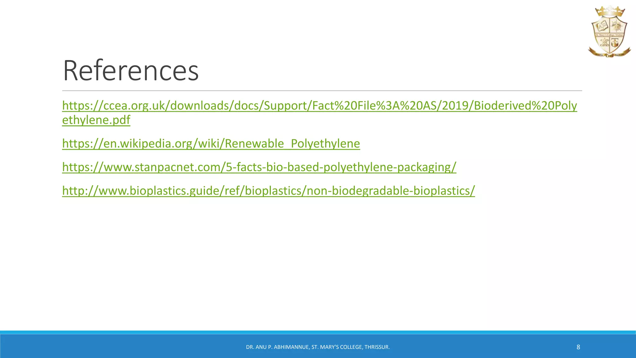 References
https://ccea.org.uk/downloads/docs/Support/Fact%20File%3A%20AS/2019/Bioderived%20Poly
ethylene.pdf
https://en.wikipedia.org/wiki/Renewable_Polyethylene
https://www.stanpacnet.com/5-facts-bio-based-polyethylene-packaging/
http://www.bioplastics.guide/ref/bioplastics/non-biodegradable-bioplastics/
DR. ANU P. ABHIMANNUE, ST. MARY'S COLLEGE, THRISSUR. 8
 