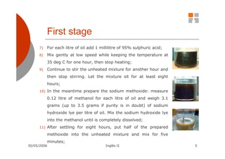 First stage
      7)   For each litre of oil add 1 millilitre of 95% sulphuric acid;
      8)   Mix gently at low speed while keeping the temperature at
           35 deg C for one hour, then stop heating;
      9)   Continue to stir the unheated mixture for another hour and
           then stop stirring. Let the mixture sit for at least eight
           hours;
      10) In the meantime prepare the sodium methoxide: measure

           0.12 litre of methanol for each litre of oil and weigh 3.1
           grams (up to 3.5 grams if purity is in doubt) of sodium
           hydroxide lye per litre of oil. Mix the sodium hydroxide lye
           into the methanol until is completely dissolved;
      11) After settling for eight hours, put half of the prepared

           methoxide into the unheated mixture and mix for five
           minutes;
30/05/2006                                Inglês II                        5
 