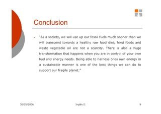 Conclusion
         •   “As a society, we will use up our fossil fuels much sooner than we
             will transcend towards a healthy raw food diet; fried foods and
             waste vegetable oil are not a scarcity. There is also a huge
             transformation that happens when you are in control of your own
             fuel and energy needs. Being able to harness ones own energy in
             a sustainable manner is one of the best things we can do to
             support our fragile planet.”




30/05/2006                           Inglês II                                9
 