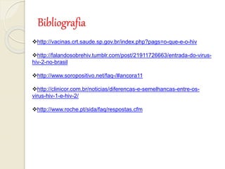Bibliografia
http://vacinas.crt.saude.sp.gov.br/index.php?pags=o-que-e-o-hiv
http://falandosobrehiv.tumblr.com/post/21911726663/entrada-do-virus-
hiv-2-no-brasil
http://www.soropositivo.net/faq-/#ancora11
http://clinicor.com.br/noticias/diferencas-e-semelhancas-entre-os-
virus-hiv-1-e-hiv-2/
http://www.roche.pt/sida/faq/respostas.cfm
 