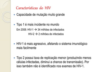 Características do HIV
 Capacidade de mutação muito grande
 Tipo 1 é mais incidente no mundo
Em 2008: HIV-1  34 milhões de infectados
HIV-2  2 milhões de infectados
 HIV-1 é mais agressivo, afetando o sistema imunológico
mais facilmente
 Tipo 2 possui taxa de replicação menor (produzindo menos
células infectadas, diminui a chance de transmissão). Por
isso também não é identificado nos exames de HIV-1.
 