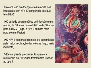 A evolução da doença é mais rápida nos
infectados com HIV-1, comparado aos que
tem HIV-2
O período assintomático de infecção é em
média, de 10 anos para o HIV-1 e de 30 anos
para o HIV-2 (logo, o HIV-2 demora mais
para se manifestar)
O HIV-1 tem mais chances de transmissão
pela maior replicação das células (logo, mais
incidente)
Existe grande preocupação quanto a
resistência do HIV-2 aos tratamentos usados
ao tipo 1
 