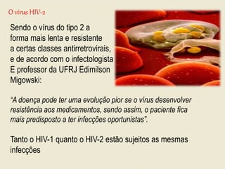 O vírus HIV-2
Sendo o vírus do tipo 2 a
forma mais lenta e resistente
a certas classes antirretrovirais,
e de acordo com o infectologista
E professor da UFRJ Edimilson
Migowski:
“A doença pode ter uma evolução pior se o vírus desenvolver
resistência aos medicamentos, sendo assim, o paciente fica
mais predisposto a ter infecções oportunistas”.
Tanto o HIV-1 quanto o HIV-2 estão sujeitos as mesmas
infecções
 