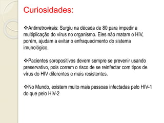 Curiosidades:
Antirretrovirais: Surgiu na década de 80 para impedir a
multiplicação do vírus no organismo. Eles não matam o HIV,
porém, ajudam a evitar o enfraquecimento do sistema
imunológico.
Pacientes soropositivos devem sempre se prevenir usando
preservativo, pois correm o risco de se reinfectar com tipos de
vírus do HIV diferentes e mais resistentes.
No Mundo, existem muito mais pessoas infectadas pelo HIV-1
do que pelo HIV-2
 