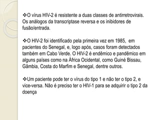 O vírus HIV-2 é resistente a duas classes de antirretrovirais.
Os análogos da transcriptase reversa e os inibidores de
fusão/entrada.
O HIV-2 foi identificado pela primeira vez em 1985, em
pacientes do Senegal, e, logo após, casos foram detectados
também em Cabo Verde. O HIV-2 é endêmico e pandêmico em
alguns países como na África Ocidental, como Guiné Bissau,
Gâmbia, Costa do Marfim e Senegal, dentre outros.
Um paciente pode ter o vírus do tipo 1 e não ter o tipo 2, e
vice-versa. Não é preciso ter o HIV-1 para se adquirir o tipo 2 da
doença
 