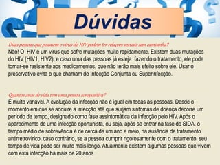 Dúvidas
Duas pessoas que possuem o vírus do HIV podem ter relaçoes sexuais sem camisinha?
Não! O HIV é um virus que sofre mutações muito rapidamente. Existem duas mutações
do HIV (HIV1, HIV2), e caso uma das pessoas já esteja fazendo o tratamento, ele pode
tornar-se resistente aos medicamentos, que não terão mais efeito sobre ele. Usar o
preservativo evita o que chamam de Infecção Conjunta ou Superinfecção.
Quantos anos de vida tem uma pessoa soropositiva?
É muito variável. A evolução da infecção não é igual em todas as pessoas. Desde o
momento em que se adquire a infecção até que surjam sintomas de doença decorre um
período de tempo, designado como fase assintomática da infecção pelo HIV. Após o
aparecimento de uma infecção oportunista, ou seja, após se entrar na fase de SIDA, o
tempo médio de sobrevência é de cerca de um ano e meio, na ausência de tratamento
antirretrovírico, caso contrário, se a pessoa cumprir rigorosamente com o tratamento, seu
tempo de vida pode ser muito mais longo. Atualmente existem algumas pessoas que vivem
com esta infecção há mais de 20 anos
 