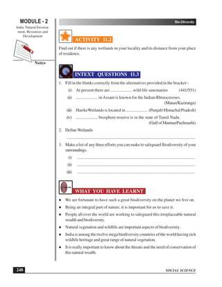 SOCIAL SCIENCE
Bio-Diversity
248
MODULE - 2
India: Natural Environ-
ment, Resources and
Development
Notes
ACTIVITY 11.2
Find out if there is any wetlands in your locality and its distance from your place
of residence.
INTEXT QUESTIONS 11.3
1. Fill in the blanks correctly from the alternatives provided in the bracket:-
(i) At present there are .................... wild life sanctuaries (441/551)
(ii) .................... inAssam is known for the Indian Rhinoceroses.
(Manas/Kaziranga)
(iii) HarikeWetlands is located in .................... (Punjab/ Himachal Pradesh)
(iv) .................... biosphere reserve is in the state of Tamil Nadu.
(GulfofMannar/Pachmarhi)
2. DefineWetlands
......................................................................................................................
3. Make a list of any three efforts you can make to safeguard Biodiversity of your
surroundings.
(i) ............................................................................................................
(ii) ............................................................................................................
(iii) ............................................................................................................
WHAT YOU HAVE LEARNT
We are fortunate to have such a great biodiversity on the planet we live on.
Being an integral part of nature, it is important for us to save it.
People all over the world are working to safeguard this irreplaceable natural
wealth and biodiversity.
Natural vegetation and wildlife are important aspects of biodiversity.
India is among the twelve mega biodiversity countries of the world having rich
wildlife heritage and great range of natural vegetation.
It is really important to know about the threats and the need of conservation of
this natural wealth.
 