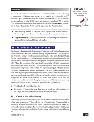235
Bio-Diversity
SOCIAL SCIENCE
MODULE - 2
India: Natural Environ-
ment, Resources and
Development
Notes
hasonly2.42%oftheworld’slandareabutitscontributiontotheworld’sbiodiversity
is approximately 8% of the total number of species which is estimated to be 1.75
million (As per Global BiodiversityAssessmentofUNEPof 1995). 6% of the world
species are found in India. 45000 plants species comprising about 12 % of world’s
floraarefoundinIndianforests.Twoofthetwelvebiodiversity hotspotsintheworld
are in India. They are the North-Eastern region and the Western Ghats.
A biodiversity hotspot is a region with a high level of endemic species.
Endemic species are those species that are found in a certain limited area.
Mega biodiversity:Aunique combinations of different plants and animal
species which is not available anywhere else.
11.2 SIGNIFICANCE OF BIODIVERSITY
Biodiversityisfundamentaltotheexistenceoflifeontheearth.Itssignificancecannot
be underestimated. There are varieties of living things that exist in a given physical
environment.Theseareinterdependentandinterrelatedintheformofanecosystem.
Do you know that plants occur in distinct groups of communities in areas having
similarclimaticconditions?Thenatureofvegetationinanyareadeterminestheanimal
life. When the vegetation of a place is altered, animal life also changes and
simultaneously it affects mankind. Loss of any component in the system adversely
affects other components of the system. We are an integral part of the ecosystem.
Bycuttingtreesandkillinganimals,humanbeingsleadtoecologicalimbalance.How
does the ecosystem get influenced by human beings? Collect some articles from the
newspaper and magazines which will help you in understanding human impact on
ecosystem. We must understand that all plants and animals in an area are
interdependentandinterrelatedintheirphysicalenvironment?Ecosystemisextremely
valuable in different facets of human life which includes the following:
Providing food, water, fiber, fuel etc.
Regulating of climate and disease (For example: people are suffering from cold
and cough in winters and stomach infections in monsoon etc.
11.2.1 Causes of Loss of Biodiversity
Increasingpopulationandchanginglifestyleleadstoextenssivecommercialexploitation
of the natural resources. This results in loss of biodiversity. Consequently it is
adversely affecting the ability of the nature to continue delivering the goods and
services for human existence. The loss of biodiversity affects not only the physical
environment but also the social, cultural, religious and spiritual well being of human
life.
 