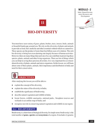 233
Bio-Diversity
SOCIAL SCIENCE
MODULE - 2
India: Natural Environ-
ment, Resources and
Development
Notes
11
BIO-DIVERSITY
You must have seen variety of grass, plants, bushes, trees, insects, birds, animals
or beautiful landscape around you. We rely on this diversity of plants and animals
toprovideusfood,fuel,medicineandotheressentialswithoutwhichwecannotlive.
These species are the product of more than four billion years of evolution. This rich
bio diversity is being lost at an alarming rate largely because of human activities.
However,therearemanythingsthateachoneofuscancontributeinpreservingthese
species, plants, animals and other living organisms. There are lots of things which
you can help in saving these precious diversities. It is very important for us to know
about diversity of plants, animals and micro-organisms. In this lesson, we will learn
about some of these plants, animals, their importance and distribution in India and
need for their conservation.
OBJECTIVES
After studying this lesson you will be able to:
explain the concept of bio-diversity;
explain the status of bio-diversity in India;
establishthesignificanceofbiodiversity;
describe natural vegetation and wildlife in India;
locate forests, wildlife sanctuaries, national parks, biosphere reserves and
wetlands in an outline map of India; and
recognise our role in conserving natural vegetation and wildlife in our region.
11.1 BIO-DIVERSITY
Biodiversityisashortformofbiologicaldiversity.In simple terms biodiversity is the
total number of genes, species and ecosystems of a region. It includes (i) genetic
 