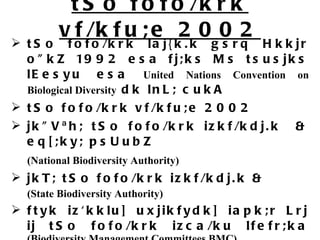 tSo fofo/krk vf/kfu;e 2002 tSo fofo/krk laj{k.k gsrq Hkkjr o&quot;kZ 1992 esa fj;ks Ms tsusjks lEesyu esa  United Nations Convention on Biological Diversity  dk lnL; cukA tSo fofo/krk vf/kfu;e 2002 jk&quot;Vªh; tSo fofo/krk izkf/kdj.k  & eq[;ky; psUubZ  (National Biodiversity Authority)   jkT; tSo fofo/krk izkf/kdj.k &  (State Biodiversity Authority) ftyk iz'kklu] uxjikfydk] iapk;r Lrj ij tSo fofo/krk izca/ku lfefr;ka  (Biodiversity Management Committees BMC) BMC  yksd tSo fofo/krk jftLVj cukuk] ftlds vk/kkj ij izR;sd leqnk; }kjk vius bykds  