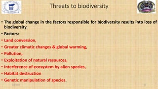 Threats to biodiversity
• The global change in the factors responsible for biodiversity results into loss of
biodiversity.
• Factors:
• Land conversion,
• Greater climatic changes & global warming,
• Pollution,
• Exploitation of natural resources,
• Interference of ecosystem by alien species,
• Habitat destruction
• Genetic manipulation of species.
2/4/2024 13
 