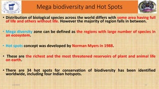 Mega biodiversity and Hot Spots
• Distribution of biological species across the world differs with some area having full
of life and others without life. However the majority of region falls in between.
• Mega diversity zone can be defined as the regions with large number of species in
an ecosystem.
• Hot spots concept was developed by Norman Myers in 1988.
• These are the richest and the most threatened reservoirs of plant and animal life
on earth.
• There are 34 hot spots for conservation of biodiversity has been identified
worldwide, including four Indian hotspots.
2/4/2024 15
 