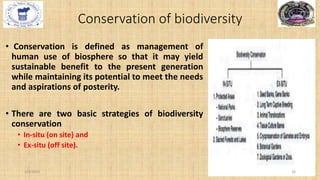Conservation of biodiversity
• Conservation is defined as management of
human use of biosphere so that it may yield
sustainable benefit to the present generation
while maintaining its potential to meet the needs
and aspirations of posterity.
• There are two basic strategies of biodiversity
conservation
• In-situ (on site) and
• Ex-situ (off site).
2/4/2024 16
 