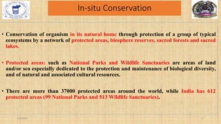 In-situ Conservation
• Conservation of organism in its natural home through protection of a group of typical
ecosystems by a network of protected areas, biosphere reserves, sacred forests and sacred
lakes.
• Protected areas: such as National Parks and Wildlife Sanctuaries are areas of land
and/or sea especially dedicated to the protection and maintenance of biological diversity,
and of natural and associated cultural resources.
• There are more than 37000 protected areas around the world, while India has 612
protected areas (99 National Parks and 513 Wildlife Sanctuaries).
2/4/2024 17
 
