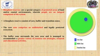 • Biosphere reserves: are a special category of protected areas of land
and/or coastal environments, wherein people are an integral
component of the system.
• A biosphere reserve consists of core, buffer and transition zones.
• The core zone comprises an undisturbed and legally protected
ecosystem.
• The buffer zone surrounds the core area and is managed to
accommodate a greater variety of resource use strategies, research
and educational activities.
2/4/2024 18
 