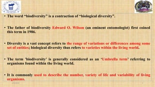 • The word “biodiversity” is a contraction of “biological diversity”.
• The father of biodiversity Edward O. Wilson (an eminent entomologist) first coined
this term in 1986.
• Diversity is a vast concept refers to the range of variations or differences among some
set of entities; biological diversity thus refers to varieties within the living world.
• The term 'biodiversity' is generally considered as an ‘Umbrella term’ referring to
organisms found within the living world.
• It is commonly used to describe the number, variety of life and variability of living
organisms.
2/4/2024 2
 