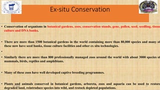 Ex-situ Conservation
• Conservation of organisms in botanical gardens, zoos, conservation stands, gene, pollen, seed, seedling, tissue
culture and DNA banks.
• There are more than 1500 botanical gardens in the world containing more than 80,000 species and many of
these now have seed banks, tissue culture facilities and other ex situ technologies.
•
• Similarly there are more than 800 professionally managed zoos around the world with about 3000 species of
mammals, birds, reptiles and amphibians.
• Many of these zoos have well developed captive breeding programmes.
• Plants and animals conserved in botanical gardens, arboreta, zoos and aquaria can be used to restore
degraded land, reintroduce species into wild, and restock depleted populations.
2/4/2024 21
 