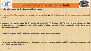 Biodiversity conservation in India
• India is known for its rich heritage of biodiversity
• It is one of the 17 mega-diverse countries in the world with 7–8 % of the world’s recorded plant and animal
species.
• Amongst the existing biota, 91,307 species of animals (2,557 Protista), 12,470 general invertebrates, 69,903
arthropods, 4,994 vertebrates, and 45,500 species of plants as well as 5,650 microbial species have been
documented in India.
• About 5,150 plant species and 1,837 animal species are endemic to India.
• Its cultural and traditional diversity includes over 550 tribal communities of 227 traditional groups spread
over 5,000 forested villages.
2/4/2024 22
 