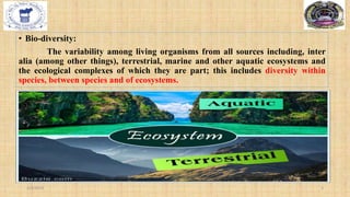 • Bio-diversity:
The variability among living organisms from all sources including, inter
alia (among other things), terrestrial, marine and other aquatic ecosystems and
the ecological complexes of which they are part; this includes diversity within
species, between species and of ecosystems.
2/4/2024 3
 
