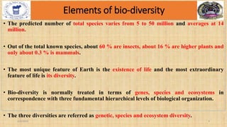 Elements of bio-diversity
• The predicted number of total species varies from 5 to 50 million and averages at 14
million.
• Out of the total known species, about 60 % are insects, about 16 % are higher plants and
only about 0.3 % is mammals.
• The most unique feature of Earth is the existence of life and the most extraordinary
feature of life is its diversity.
• Bio-diversity is normally treated in terms of genes, species and ecosystems in
correspondence with three fundamental hierarchical levels of biological organization.
• The three diversities are referred as genetic, species and ecosystem diversity.
2/4/2024 4
 
