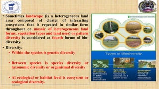 • Sometimes landscape (is a heterogeneous land
area composed of cluster of interacting
ecosystems that is repeated in similar form
throughout or mosaic of heterogeneous land
forms, vegetation types and land uses) or pattern
diversity is considered as fourth forum of bio-
diversity.
• Diversity:
• Within the species is genetic diversity
• Between species is species diversity or
taxonomic diversity or organismal diversity
• At ecological or habitat level is ecosystem or
ecological diversity.
2/4/2024 5
 