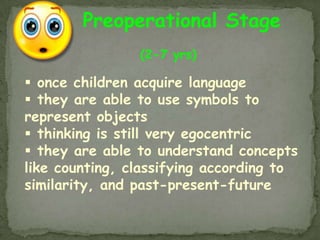 Preoperational Stage
                (2-7 yrs)

 once children acquire language
 they are able to use symbols to
represent objects
 thinking is still very egocentric
 they are able to understand concepts
like counting, classifying according to
similarity, and past-present-future
 