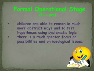 Formal Operational Stage
                  (11+ yrs)

    children are able to reason in much
     more abstract ways and to test
     hypotheses using systematic logic
    there is a much greater focus on
     possibilities and on ideological issues.
 