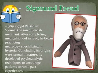 – (1856-1939) Raised in
Vienna, the son of Jewish
merchant. After completing
medical school in 1886, he began
practicing
neurology, specializing in
hysteria. Concluding its origins
were sexual in nature, he
developed psychoanalytic
techniques to encourage
patients to recall past
experiences.
 