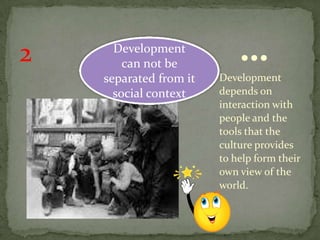 2     Development
        can not be
                            …
    separated from it   Development
      social context    depends on
                        interaction with
                        people and the
                        tools that the
                        culture provides
                        to help form their
                        own view of the
                        world.
 