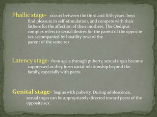 Phallic stage-      occurs between the third and fifth years. boys
       find pleasure in self-stimulation, and compete with their
       fathers for the affection of their mothers. The Oedipus
       complex refers to sexual desires for the parent of the opposite
       sex accompanied by hostility toward the
       parent of the same sex.



Latency stage- from age 5 through puberty, sexual urges become
       suppressed as they form social relationship beyond the
       family, especially with peers.



Genital stage- begins with puberty. During adolescence,
      sexual urges can be appropriately directed toward peers of the
      opposite sex.
 