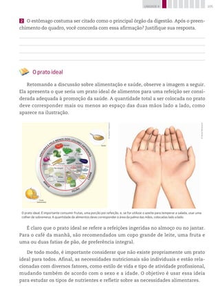 105UNIDADE 4
2 	 O estômago costuma ser citado como o principal órgão da digestão. Após o preen-
chimento do quadro, você concorda com essa afirmação? Justifique sua resposta.
O prato ideal
Retomando a discussão sobre alimentação e saúde, observe a imagem a seguir.
Ela apresenta o que seria um prato ideal de alimentos para uma refeição ser consi-
derada adequada à promoção da saúde. A quantidade total a ser colocada no prato
deve corresponder mais ou menos ao espaço das duas mãos lado a lado, como
aparece na ilustração.
©DanielBeneventi
©HudsonCalasans
VERDURA
SE PELO MENOS DOIS LEGUMES DI
FERENTES
FEIJÃO
CARNE
ARR
OZ
Tomate
Brócolis
Beterraba
Pão integral
Batata
Feijão
Soja
Lentilha
Frango
Peixe
Ovo
Carne
Arroz
Macarrão
Cenoura
Alface
Agrião
Berinjela
Azeite
Fruta
(sobremesa)
Pepino
O prato ideal. É importante consumir frutas, uma porção por refeição, e, se for utilizar o azeite para temperar a salada, usar uma
colher de sobremesa. A quantidade de alimentos deve corresponder à área da palma das mãos, colocadas lado a lado.
É claro que o prato ideal se refere a refeições ingeridas no almoço ou no jantar.
Para o café da manhã, são recomendados um copo grande de leite, uma fruta e
uma ou duas fatias de pão, de preferência integral.
De todo modo, é importante considerar que não existe propriamente um prato
ideal para todos. Afinal, as necessidades nutricionais são individuais e estão rela-
cionadas com diversos fatores, como estilo de vida e tipo de atividade profissional,
mudando também de acordo com o sexo e a idade. O objetivo é usar essa ideia
para estudar os tipos de nutrientes e refletir sobre as necessidades alimentares.
 