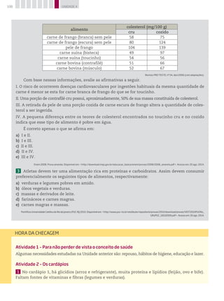 108 UNIDADE 4
Atividade 1 – Para não perder de vista o conceito de saúde
Algumas necessidades estudadas na Unidade anterior são: repouso, hábitos de higiene, educação e lazer.
Atividade 2 – Os cardápios
1 	No cardápio 1, há glicídios (arroz e refrigerante), muita proteína e lipídios (feijão, ovo e bife).
Faltam fontes de vitaminas e fibras (legumes e verduras).
HORA DA CHECAGEM
alimento
colesterol (mg/100 g)
cru cozido
carne de frango (branca) sem pele 58 75
carne de frango (escura) sem pele 80 124
pele de frango 104 139
carne suína (bisteca) 49 97
carne suína (toucinho) 54 56
carne bovina (contrafilé) 51 66
carne bovina (músculo) 52 67
Revista Pro teste, no
54, dez/2006 (com adaptações).
Com base nessas informações, avalie as afirmativas a seguir.
I. O risco de ocorrerem doenças cardiovasculares por ingestões habituais da mesma quantidade de
carne é menor se esta for carne branca de frango do que se for toucinho.
II. Uma porção de contrafilé cru possui, aproximadamente, 50% de sua massa constituída de colesterol.
III. A retirada da pele de uma porção cozida de carne escura de frango altera a quantidade de coles-
terol a ser ingerida.
IV. A pequena diferença entre os teores de colesterol encontrados no toucinho cru e no cozido
indica que esse tipo de alimento é pobre em água.
É correto apenas o que se afirma em:
a) I e II.
b) I e III.
c) II e III.
d) II e IV.
e) III e IV.
Enem 2008. Prova amarela. Disponível em: http://download.inep.gov.br/educacao_basica/enem/provas/2008/2008_amarela.pdf. Acesso em: 20 ago. 2014.
3 Atletas devem ter uma alimentação rica em proteínas e carboidratos. Assim devem consumir
preferencialmente os seguintes tipos de alimentos, respectivamente:
a) verduras e legumes pobres em amido.
b) óleos vegetais e verduras.
c) massas e derivados de leite.
d) farináceos e carnes magras.
e) carnes magras e massas.
Pontifícia Universidade Católica do Rio de Janeiro (PUC-RJ) 2010. Disponível em: http://www.puc-rio.br/vestibular/repositorio/provas/2010/download/provas/VEST2010PUCRio_
GRUPO2_18102009.pdf. Acesso em: 20 ago. 2014.
 