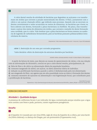 119UNIDADE 4
2
A cárie dental resulta da atividade de bactérias que degradam os açúcares e os transfor-
mam em ácidos que corroem a porção mineralizada dos dentes. O flúor, juntamente com o
cálcio e um açúcar chamado xilitol, age inibindo esse processo. Quando não se escovam os
dentes corretamente e neles acumulam-se restos de alimentos, as bactérias que vivem na
boca aderem aos dentes, formando a placa bacteriana ou biofilme. Na placa, elas transfor-
mam o açúcar dos restos de alimentos em ácidos, que corroem o esmalte do dente formando
uma cavidade, que é a cárie. Vale lembrar que a placa bacteriana se forma mesmo na ausên-
cia de ingestão de carboidratos fermentáveis, pois as bactérias possuem polissacarídeos intra-
celulares de reserva.
Disponível em: http://www.diariodasaude.com.br. Acesso em: 11 ago. 2010 (adaptado).
cárie 1. destruição de um osso por corrosão progressiva.
*cárie dentária: efeito da destruição da estrutura dentária por bactérias.
HOUAISS, Antônio. Dicionário eletrônico. Versão 1.0. Editora Objetiva, 2001 (adaptado).
A partir da leitura do texto, que discute as causas do aparecimento de cáries, e da sua relação
com as informações do dicionário, conclui-se que a cárie dental resulta, principalmente, de
a) falta de flúor e de cálcio na alimentação diária da população brasileira.
b) consumo exagerado do xilitol, um açúcar, na dieta alimentar diária do indivíduo.
c) redução na proliferação bacteriana quando a saliva é desbalanceada pela má alimentação.
d) uso exagerado do flúor, um agente que em alta quantidade torna-se tóxico à formação dos dentes.
e) consumo excessivo de açúcares na alimentação e má higienização bucal, que contribuem para
a proliferação de bactérias.
Enem 2010. Prova azul.
Disponível em: http://download.inep.gov.br/educacao_basica/enem/provas/2010/AZUL_Sabado_GAB.pdf. Acesso em: 20 ago. 2014.
Atividade 1 – Qualidade da água
A presença de coliformes fecais é um indicador de água contaminada porque sinaliza que a água
teve contato com fezes e pode, portanto, conter organismos patogênicos.
Desafio
1
a)	A hepatite A é causada por um vírus (VHA, sigla de vírus da hepatite A); a cólera, por uma bacté-
ria (Vibrio cholerae); e a doença de Chagas, por um protozoário (Trypanosoma cruzi).
HORA DA CHECAGEM
 