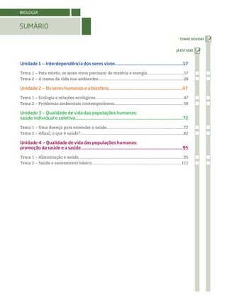 Unidade 1 ‒ Interdependência dos seres vivos.........................................................17
Tema 1 − Para existir, os seres vivos precisam de matéria e energia..................................17
Tema 2 − A trama da vida nos ambientes...............................................................................28
Unidade 2 ‒ Os seres humanos e a biosfera..............................................................47
Tema 1 − Ecologia e relações ecológicas..................................................................................47
Tema 2 − Problemas ambientais contemporâneos................................................................58
Unidade 3 ‒ Qualidade de vida das populações humanas:
saúde individual e coletiva..........................................................................................72
Tema 1 − Uma doença para entender a saúde.......................................................................72
Tema 2 − Afinal, o que é saúde?................................................................................................82
Unidade 4 ‒ Qualidade de vida das populações humanas:
promoção da saúde e a saúde......................................................................................95
Tema 1 − Alimentação e saúde.................................................................................................95
Tema 2 − Saúde e saneamento básico...................................................................................112
SUMÁRIO
BIOLOGIA
 