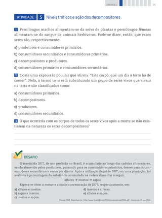 25UNIDADE 1
Atividade 5 Níveis tróficos e ação dos decompositores
1 	Pernilongos machos alimentam-se da seiva de plantas e pernilongos fêmeas
alimentam-se do sangue de animais herbívoros. Pode-se dizer, então, que esses
seres são, respectivamente:
a)	produtores e consumidores primários.
b)	consumidores secundários e consumidores primários.
c)	 decompositores e produtores.
d)	consumidores primários e consumidores secundários.
2 Existe uma expressão popular que afirma: “Este corpo, que um dia a terra há de
comer”. Nela, o termo terra está substituindo um grupo de seres vivos que vivem
na terra e são classificados como:
a)	consumidores primários.
b)	decompositores.
c)	produtores.
d)	consumidores secundários.
3 O que ocorreria com os corpos de todos os seres vivos após a morte se não exis-
tissem na natureza os seres decompositores?
O inseticida DDT, de uso proibido no Brasil, é acumulado ao longo das cadeias alimentares,
sendo absorvido pelos produtores, passando para os consumidores primários, desses para os con-
sumidores secundários e assim por diante. Após a utilização ilegal de DDT, em uma plantação, foi
avaliada a porcentagem da substância acumulada na cadeia alimentar a seguir:
alfaces à insetos à sapos
Espera-se obter a menor e a maior concentração de DDT, respectivamente, em:
a) alfaces e insetos.
b) sapos e insetos.
c) insetos e sapos.
d) insetos e alfaces.
e) alfaces e sapos.
Pasusp, 2009. Disponível em: <http://www.fuvest.br/vest2010/provas/pasusp2009v.pdf>. Acesso em: 21 ago. 2014.
 