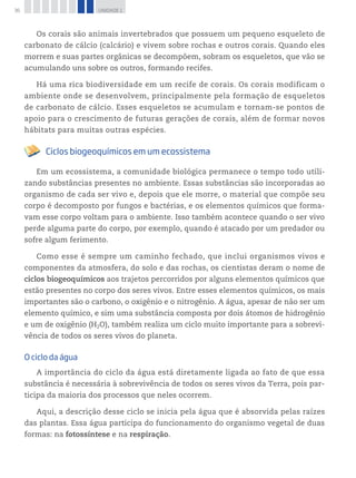36 UNIDADE 1
Os corais são animais invertebrados que possuem um pequeno esqueleto de
carbonato de cálcio (calcário) e vivem sobre rochas e outros corais. Quando eles
morrem e suas partes orgânicas se decompõem, sobram os esqueletos, que vão se
acumulando uns sobre os outros, formando recifes.
Há uma rica biodiversidade em um recife de corais. Os corais modificam o
ambiente onde se desenvolvem, principalmente pela formação de esqueletos
de carbonato de cálcio. Esses esqueletos se acumulam e tornam-se pontos de
apoio para o crescimento de futuras gerações de corais, além de formar novos
hábitats para muitas outras espécies.
Ciclos biogeoquímicos em um ecossistema
Em um ecossistema, a comunidade biológica permanece o tempo todo utili-
zando substâncias presentes no ambiente. Essas substâncias são incorporadas ao
organismo de cada ser vivo e, depois que ele morre, o material que compõe seu
corpo é decomposto por fungos e bactérias, e os elementos químicos que forma-
vam esse corpo voltam para o ambiente. Isso também acontece quando o ser vivo
perde alguma parte do corpo, por exemplo, quando é atacado por um predador ou
sofre algum ferimento.
Como esse é sempre um caminho fechado, que inclui organismos vivos e
componentes da atmosfera, do solo e das rochas, os cientistas deram o nome de
ciclos biogeoquímicos aos trajetos percorridos por alguns elementos químicos que
estão presentes no corpo dos seres vivos. Entre esses elementos químicos, os mais
importantes são o carbono, o oxigênio e o nitrogênio. A água, apesar de não ser um
elemento químico, e sim uma substância composta por dois átomos de hidrogênio
e um de oxigênio (H2O), também realiza um ciclo muito importante para a sobrevi-
vência de todos os seres vivos do planeta.
O ciclo da água
A importância do ciclo da água está diretamente ligada ao fato de que essa
substância é necessária à sobrevivência de todos os seres vivos da Terra, pois par-
ticipa da maioria dos processos que neles ocorrem.
Aqui, a descrição desse ciclo se inicia pela água que é absorvida pelas raízes
das plantas. Essa água participa do funcionamento do organismo vegetal de duas
formas: na fotossíntese e na respiração.
 
