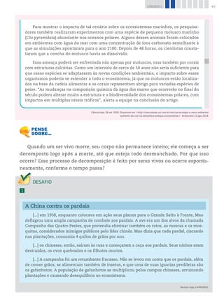 43UNIDADE 1
Quando um ser vivo morre, seu corpo não permanece inteiro; ele começa a ser
decomposto logo após a morte, até que esteja todo desmanchado. Por que isso
ocorre? Esse processo de decomposição é feito por seres vivos ou ocorre esponta-
neamente, conforme o tempo passa?
1
A China contra os pardais
[...] em 1958, enquanto colocava em ação seus planos para o Grande Salto à Frente, Mao
deflagrou uma ampla campanha de combate aos pardais. A ave era um dos alvos da chamada
Campanha das Quatro Pestes, que pretendia eliminar também os ratos, as moscas e os mos-
quitos, considerados inimigos públicos pelo líder chinês. Mao dizia que cada pardal, ciscando
nas plantações, consumia 4 quilos de grãos por ano.
[...] os chineses, então, saíram às ruas e começaram a caça aos pardais. Seus ninhos eram
destruídos, os ovos quebrados e os filhotes mortos.
[...] A campanha foi um retumbante fracasso. Não se levou em conta que os pardais, além
de comer grãos, se alimentam também de insetos, e que uma de suas iguarias prediletas são
os gafanhotos. A população de gafanhotos se multiplicou pelos campos chineses, arruinando
plantações e causando desequilíbrio ao ecossistema.
Revista Veja, 14/09/2011.
Para mostrar o impacto de tal cenário sobre os ecossistemas marinhos, os pesquisa-
dores também realizaram experimentos com uma espécie de pequeno molusco marinho
(Clio pyramidata) abundante nos oceanos polares. Alguns desses animais foram colocados
em ambientes com água do mar com uma concentração de íons carbonato semelhante à
que as simulações apontaram para o ano 2100. Depois de 48 horas, os cientistas consta-
taram que a concha do molusco havia se dissolvido.
Essa ameaça poderá ser enfrentada não apenas por moluscos, mas também por corais
com estruturas calcárias. Como um intervalo de cerca de 50 anos não seria suficiente para
que essas espécies se adaptassem às novas condições ambientais, o impacto sobre esses
organismos poderia se estender a todo o ecossistema, já que os moluscos estão localiza-
dos na base da cadeia alimentar e os corais representam abrigo para variadas espécies de
peixe. “As mudanças na composição química da água dos mares que ocorrerão no final do
século podem alterar muito a estrutura e a biodiversidade dos ecossistemas polares, com
impactos em múltiplos níveis tróficos”, alerta a equipe na conclusão do artigo.
Ciência Hoje, 28 set. 2005. Disponível em: <http://cienciahoje.uol.com.br/noticias/ecologia-e-meio-ambiente/
aumento-do-co2-na-atmosfera-ameaca-ecossistemas>. Acesso em: 21 ago. 2014.
 