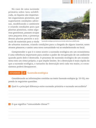 55UNIDADE 2
No caso de uma sucessão
primária sobre lava solidifi-
cada, os liquens são importan-
tes organismos pioneiros, por
suportarem condições adver-
sas, modificando o ambiente
e criando condições para que
plantas pioneiras, como algu-
mas gramíneas, possam ocupar
uma pequena área; a presença
dessas plantas permite o acú-
mulo de materiais para a vinda
de arbustos maiores, criando condições para a chegada de alguns insetos; estes
atraem pássaros; e assim uma nova comunidade vai se estabelecendo no local.
Compreender o que é e como ocorre a sucessão ecológica em um ecossistema
é uma referência importante para avaliar o poder de recuperação de um ambiente
quando parte dele é destruída. O processo de sucessão ecológica de um ecossis-
tema tem um ritmo próprio, o que impõe limites. Se a destruição é mais rápida do
que a sucessão ecológica, o tamanho da destruição será cada vez maior, e o ecos-
sistema poderá desaparecer.
Atividade 2 Sucessão ecológica
Considerando as informações contidas no texto Sucessão ecológica (p. 53-55), res-
ponda às seguintes questões:
1 Qual é a principal diferença entre sucessão primária e sucessão secundária?
2 O que significa “comunidade clímax”?
©ValeryShanin/123RF
Sucessão ecológica primária ocorrendo sobre lava solidificada.
 