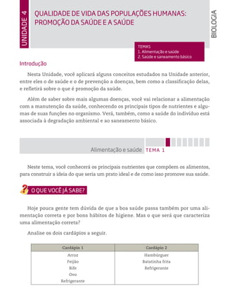 Introdução
Nesta Unidade, você aplicará alguns conceitos estudados na Unidade anterior,
entre eles o de saúde e o de prevenção a doenças, bem como a classificação delas,
e refletirá sobre o que é promoção da saúde.
Além de saber sobre mais algumas doenças, você vai relacionar a alimentação
com a manutenção da saúde, conhecendo os principais tipos de nutrientes e algu-
mas de suas funções no organismo. Verá, também, como a saúde do indivíduo está
associada à degradação ambiental e ao saneamento básico.
Neste tema, você conhecerá os principais nutrientes que compõem os alimentos,
para construir a ideia do que seria um prato ideal e de como isso promove sua saúde.
Hoje pouca gente tem dúvida de que a boa saúde passa também por uma ali-
mentação correta e por bons hábitos de higiene. Mas o que será que caracteriza
uma alimentação correta?
Analise os dois cardápios a seguir.
Cardápio 1 Cardápio 2
Arroz
Feijão
Bife
Ovo
Refrigerante
Hambúrguer
Batatinha frita
Refrigerante
TEMA 1Alimentação e saúde
Unidade4
TEMAS
1. Alimentação e saúde
2. Saúde e saneamento básico
QUALIDADE DE VIDA DAS POPULAÇÕES HUMANAS:
PROMOÇÃO Da SAÚDE E A SAÚDE
BIOLOGIA
 
