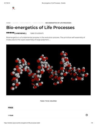 9/17/2019 Bio-energetics of Life Processes - Edukite
https://edukite.org/course/bio-energetics-of-life-processes-nptel/ 1/9
HOME / COURSE / EMPLOYABILITY / VIDEO COURSE / BIO-ENERGETICS OF LIFE PROCESSES
Bio-energetics of Life Processes
( 9 REVIEWS ) 1588 STUDENTS
Bioenergetics is a fundamental process in the evolution process. The primitive self-assembly of
molecules to the supra-assembly of large polymers …

FREE
1 YEAR
TAKE THIS COURSE
 