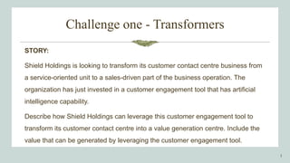 Challenge one - Transformers
STORY:
Shield Holdings is looking to transform its customer contact centre business from
a service-oriented unit to a sales-driven part of the business operation. The
organization has just invested in a customer engagement tool that has artificial
intelligence capability.
Describe how Shield Holdings can leverage this customer engagement tool to
transform its customer contact centre into a value generation centre. Include the
value that can be generated by leveraging the customer engagement tool.
1
 