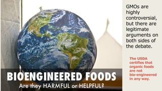 GMOs are
highly
controversial,
but there are
legitimate
arguments on
both sides of
the debate.
The USDA
certifies that
organic foods
are not
bio-engineered
in any way.
 